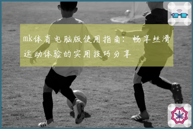 mk体育电脑版使用指南：畅享丝滑运动体验的实用技巧分享